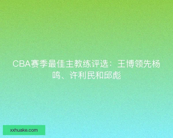 CBA赛季最佳主教练评选:王博领先杨鸣、许利民和邱彪 CBA赛季最佳主教练评选:王博领先杨鸣、许利民和邱彪