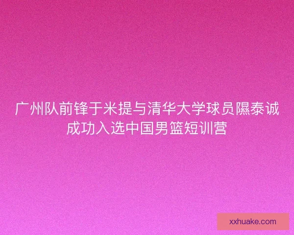 广州队前锋于米提与清华大学球员隰泰诚成功入选中国男篮短训营