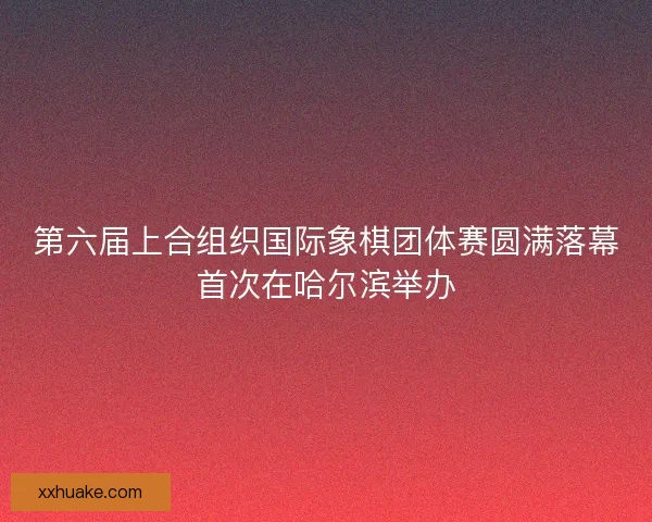 第六届上合组织国际象棋团体赛圆满落幕首次在哈尔滨举办