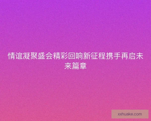 情谊凝聚盛会精彩回响新征程携手再启未来篇章