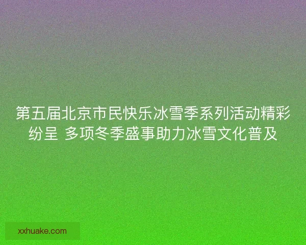 第五届北京市民快乐冰雪季系列活动精彩纷呈 多项冬季盛事助力冰雪文化普及