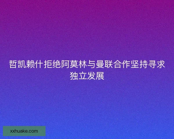 哲凯赖什拒绝阿莫林与曼联合作坚持寻求独立发展