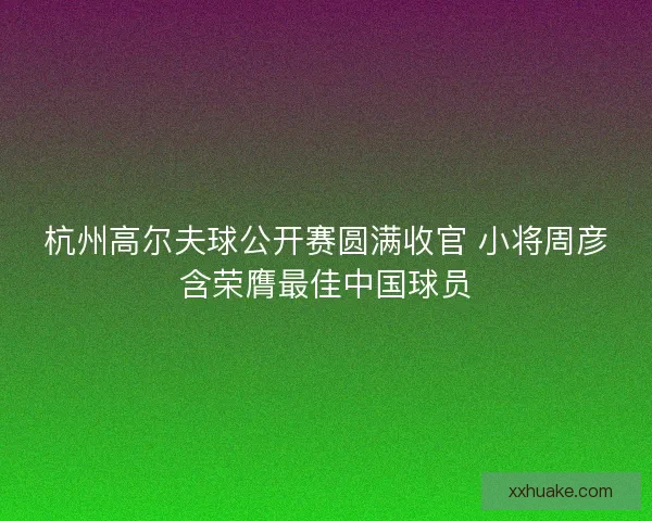 杭州高尔夫球公开赛圆满收官 小将周彦含荣膺最佳中国球员