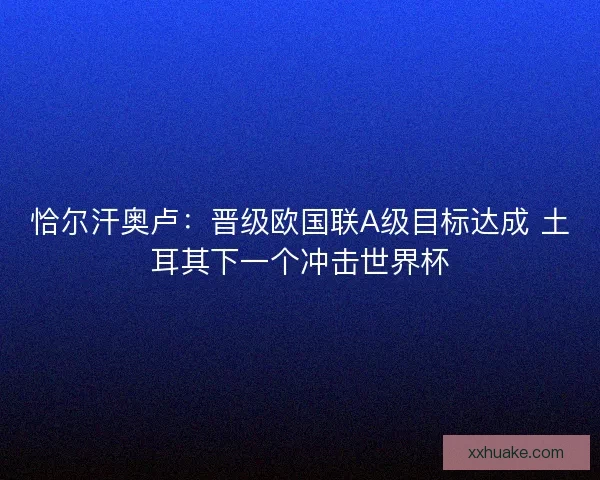 恰尔汗奥卢：晋级欧国联A级目标达成 土耳其下一个冲击世界杯